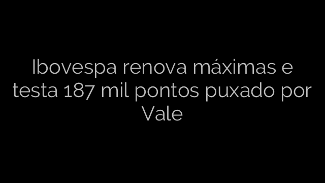 ​Ibovespa renova máximas e testa 187 mil pontos puxado por Vale 